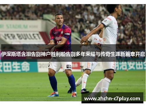 伊涅斯塔含泪告别神户胜利船告别多年荣耀与传奇生涯新篇章开启