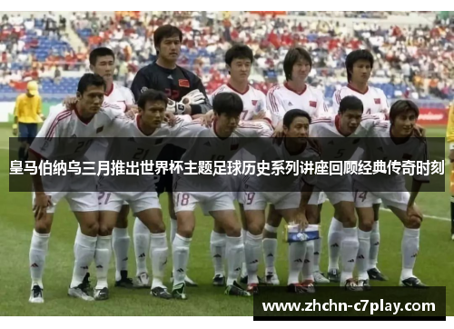皇马伯纳乌三月推出世界杯主题足球历史系列讲座回顾经典传奇时刻
