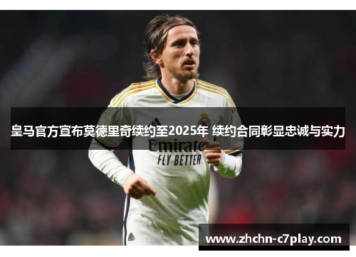 皇马官方宣布莫德里奇续约至2025年 续约合同彰显忠诚与实力